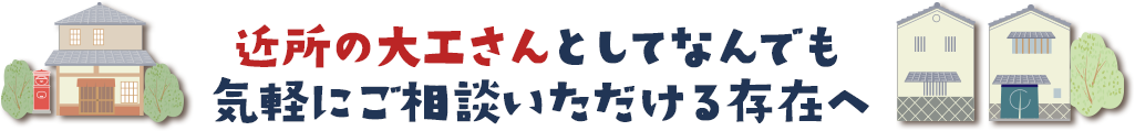 近所の大工さんとしてなんでも 気軽にご相談いただける存在へ