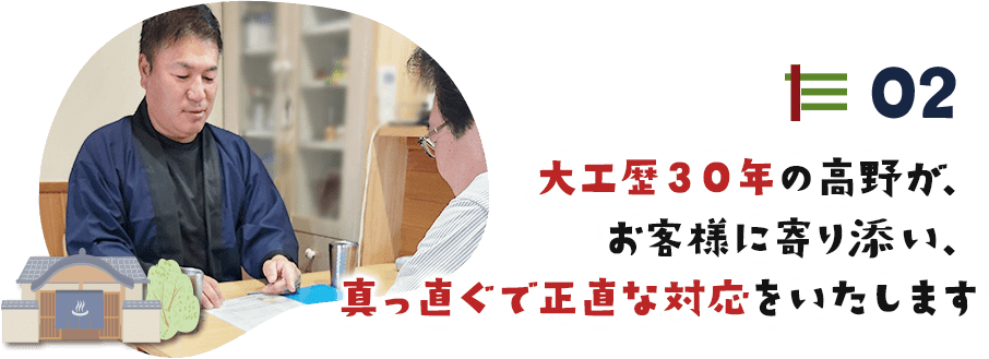 02 大工歴３０年の高野が、 お客様に寄り添い、 真っ直ぐで正直な対応をいたします