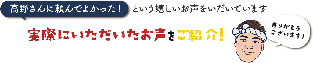 高野さんに頼んでよかった！という嬉しいお声をいだいています。実際にいただいたお声をご紹介!