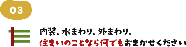 内装、水まわり、外まわり、住まいのことならなんでもおまかせください。